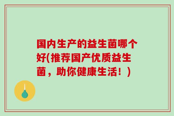 国内生产的益生菌哪个好(推荐国产优质益生菌，助你健康生活！)