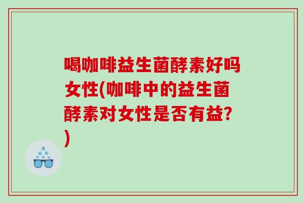 喝咖啡益生菌酵素好吗女性(咖啡中的益生菌酵素对女性是否有益？)