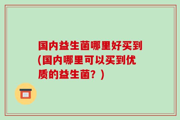 国内益生菌哪里好买到(国内哪里可以买到优质的益生菌？)