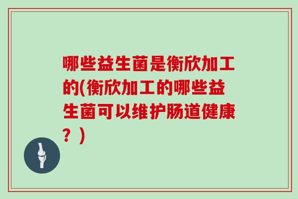 哪些益生菌是衡欣加工的(衡欣加工的哪些益生菌可以维护肠道健康？)