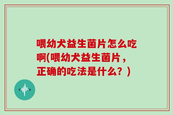 喂幼犬益生菌片怎么吃啊(喂幼犬益生菌片，正确的吃法是什么？)