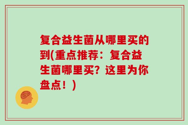 复合益生菌从哪里买的到(重点推荐:复合益生菌哪里买?这里为你盘点!) 复合益生菌从哪里买的到(重点推荐:复合益生菌哪里买?这里为你盘点!)