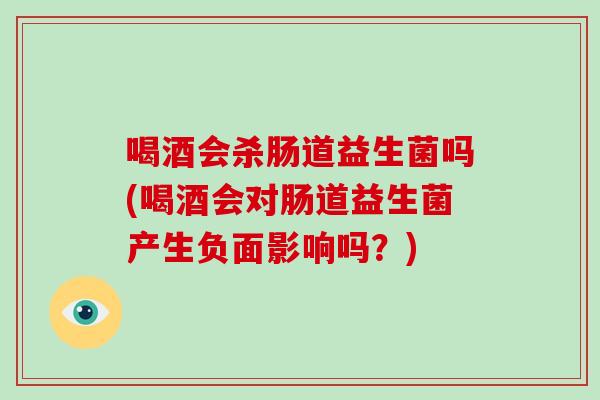 喝酒会杀肠道益生菌吗(喝酒会对肠道益生菌产生负面影响吗？)
