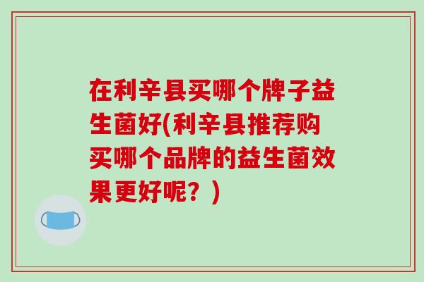 在利辛县买哪个牌子益生菌好(利辛县推荐购买哪个品牌的益生菌效果更好呢？)