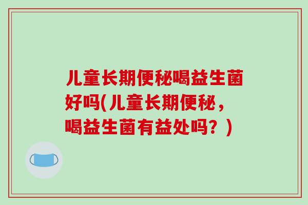 儿童长期便秘喝益生菌好吗(儿童长期便秘，喝益生菌有益处吗？)
