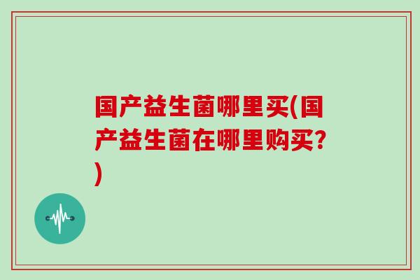 国产益生菌哪里买(国产益生菌在哪里购买？)