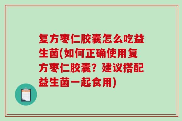 复方枣仁胶囊怎么吃益生菌(如何正确使用复方枣仁胶囊？建议搭配益生菌一起食用)