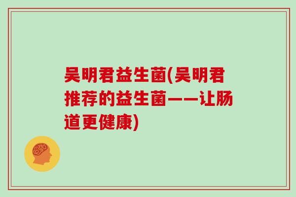 吴明君益生菌(吴明君推荐的益生菌——让肠道更健康)