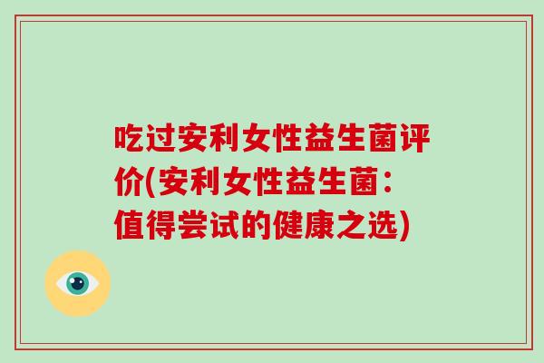 吃过安利女性益生菌评价(安利女性益生菌：值得尝试的健康之选)