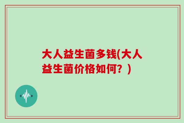 大人益生菌多钱(大人益生菌价格如何？)