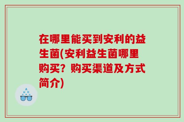 在哪里能买到安利的益生菌(安利益生菌哪里购买？购买渠道及方式简介)