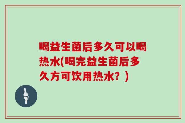 喝益生菌后多久可以喝热水(喝完益生菌后多久方可饮用热水？)