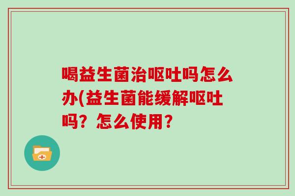喝益生菌治呕吐吗怎么办(益生菌能缓解呕吐吗？怎么使用？