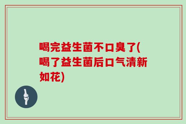 喝完益生菌不口臭了(喝了益生菌后口气清新如花)