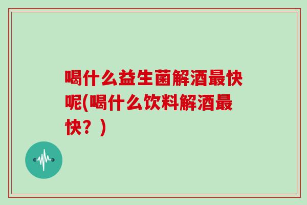 喝什么益生菌解酒最快呢(喝什么饮料解酒最快？)
