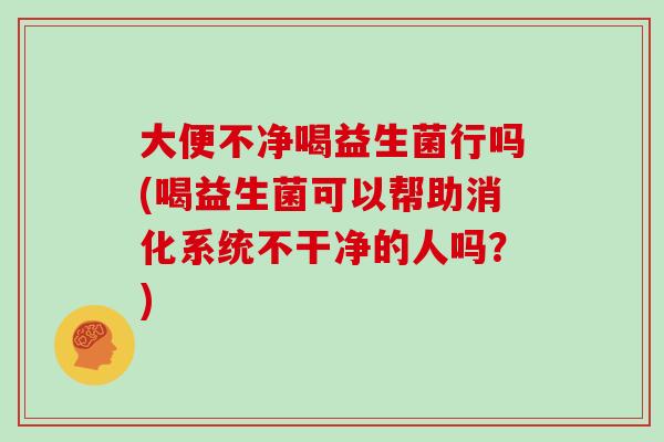 大便不净喝益生菌行吗(喝益生菌可以帮助消化系统不干净的人吗？)