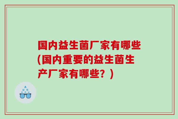国内益生菌厂家有哪些(国内重要的益生菌生产厂家有哪些？)
