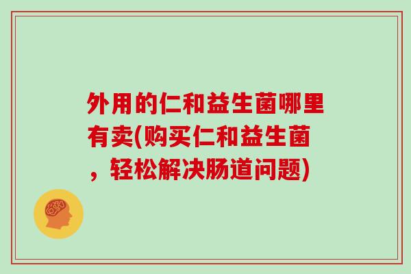 外用的仁和益生菌哪里有卖(购买仁和益生菌,轻松解决肠道问题) 外用的仁和益生菌哪里有卖(购买仁和益生菌,轻松解决肠道问题)