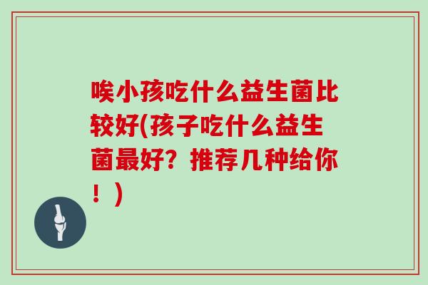 唉小孩吃什么益生菌比较好(孩子吃什么益生菌最好？推荐几种给你！)