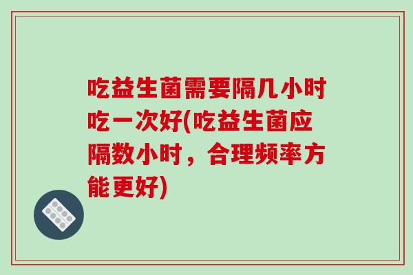 吃益生菌需要隔几小时吃一次好(吃益生菌应隔数小时,合理频率方能更好) 吃益生菌需要隔几小时吃一次好(吃益生菌应隔数小时,合理频率方能更好)