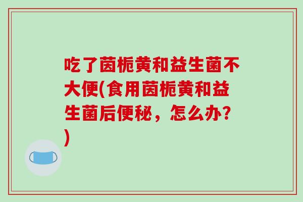 吃了茵栀黄和益生菌不大便(食用茵栀黄和益生菌后便秘，怎么办？)