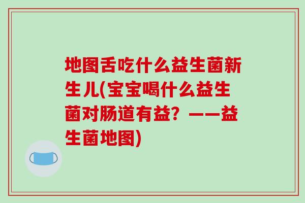 地图舌吃什么益生菌新生儿(宝宝喝什么益生菌对肠道有益？——益生菌地图)