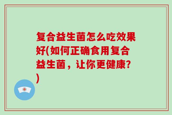 复合益生菌怎么吃效果好(如何正确食用复合益生菌,让你更健康?) 复合益生菌怎么吃效果好(如何正确食用复合益生菌,让你更健康?)