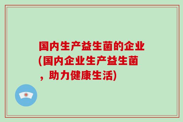 国内生产益生菌的企业(国内企业生产益生菌，助力健康生活)
