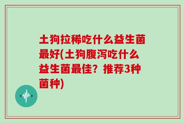 土狗拉稀吃什么益生菌好(土狗吃什么益生菌佳?推荐3种菌种) 土狗拉稀吃什么益生菌好(土狗吃什么益生菌佳?推荐3种菌种)