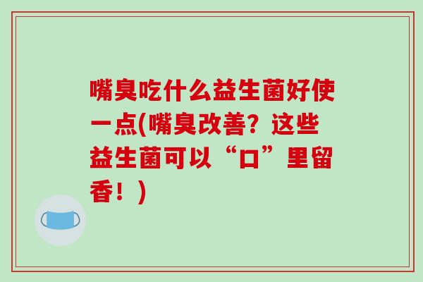 嘴臭吃什么益生菌好使一点(嘴臭改善？这些益生菌可以“口”里留香！)