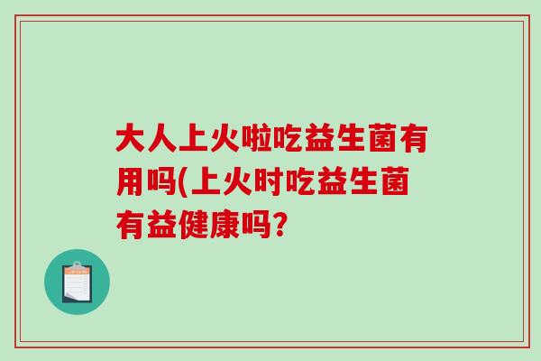 大人上火啦吃益生菌有用吗(上火时吃益生菌有益健康吗？