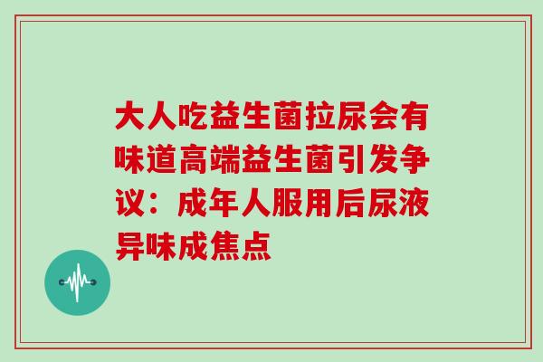 大人吃益生菌拉尿会有味道高端益生菌引发争议:成年人服用后尿液异味成焦点 大人吃益生菌拉尿会有味道高端益生菌引发争议:成年人服用后尿液异味成焦点