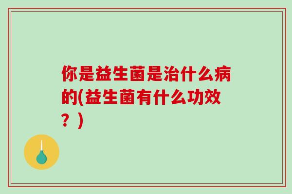 你是益生菌是什么的(益生菌有什么功效?) 你是益生菌是什么的(益生菌有什么功效?)