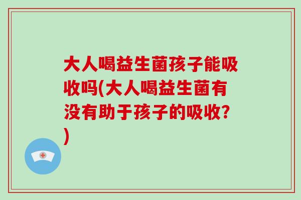 大人喝益生菌孩子能吸收吗(大人喝益生菌有没有助于孩子的吸收？)