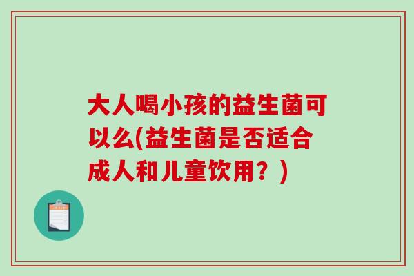 大人喝小孩的益生菌可以么(益生菌是否适合成人和儿童饮用？)