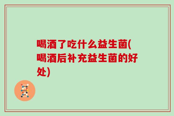 喝酒了吃什么益生菌(喝酒后补充益生菌的好处)