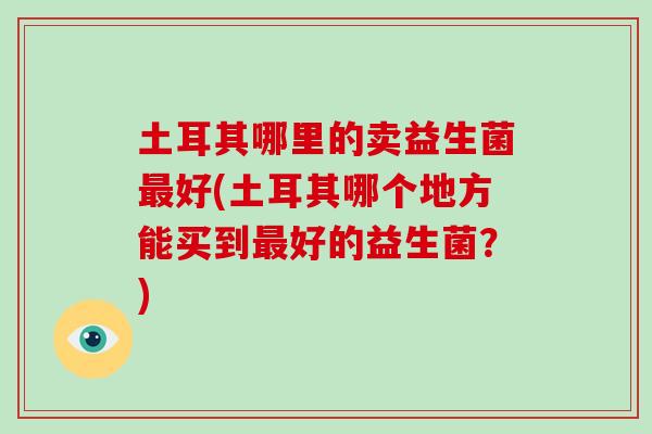 土耳其哪里的卖益生菌最好(土耳其哪个地方能买到最好的益生菌？)
