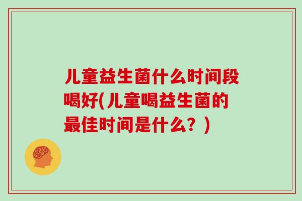 儿童益生菌什么时间段喝好(儿童喝益生菌的最佳时间是什么？)