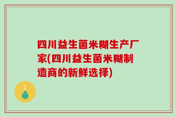 四川益生菌米糊生产厂家(四川益生菌米糊制造商的新鲜选择) 四川益生菌米糊生产厂家(四川益生菌米糊制造商的新鲜选择)