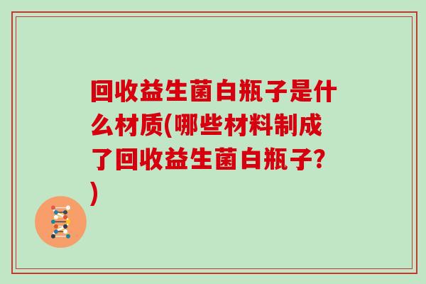 回收益生菌白瓶子是什么材质(哪些材料制成了回收益生菌白瓶子？)