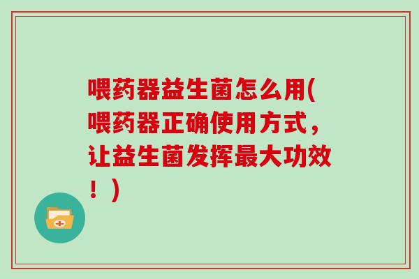 喂药器益生菌怎么用(喂药器正确使用方式，让益生菌发挥最大功效！)