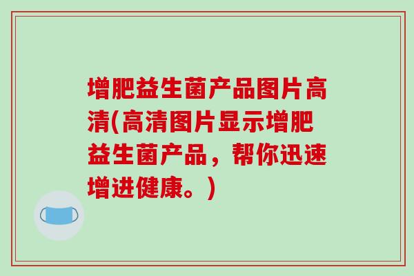 增肥益生菌产品图片高清(高清图片显示增肥益生菌产品，帮你迅速增进健康。)