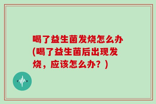 喝了益生菌发烧怎么办(喝了益生菌后出现发烧，应该怎么办？)