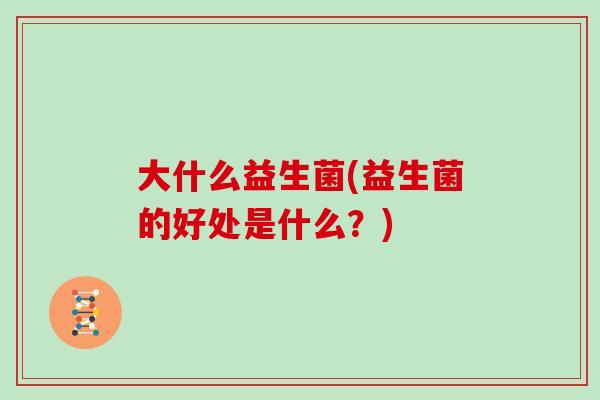 大什么益生菌(益生菌的好处是什么?) 大什么益生菌(益生菌的好处是什么?)