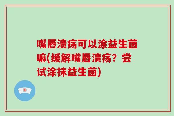 嘴唇溃疡可以涂益生菌嘛(缓解嘴唇溃疡？尝试涂抹益生菌)