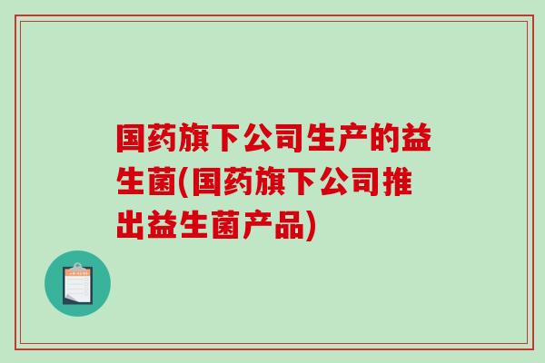 国药旗下公司生产的益生菌(国药旗下公司推出益生菌产品)