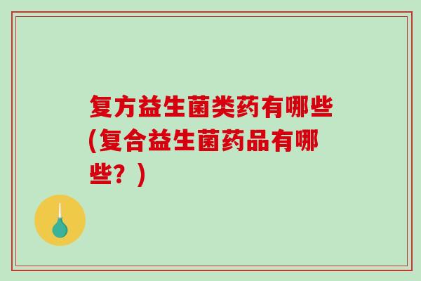 复方益生菌类药有哪些(复合益生菌药品有哪些？)
