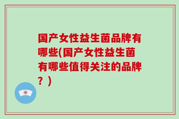 国产女性益生菌品牌有哪些(国产女性益生菌有哪些值得关注的品牌？)