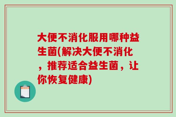 大便不消化服用哪种益生菌(解决大便不消化，推荐适合益生菌，让你恢复健康)