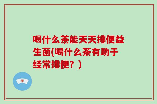 喝什么茶能天天排便益生菌(喝什么茶有助于经常排便？)